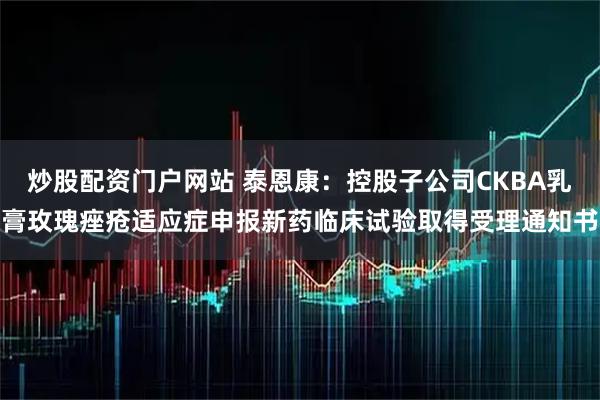 炒股配资门户网站 泰恩康：控股子公司CKBA乳膏玫瑰痤疮适应症申报新药临床试验取得受理通知书