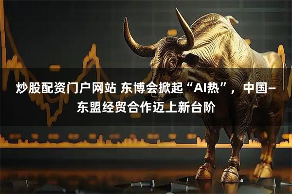 炒股配资门户网站 东博会掀起“AI热”，中国—东盟经贸合作迈上新台阶
