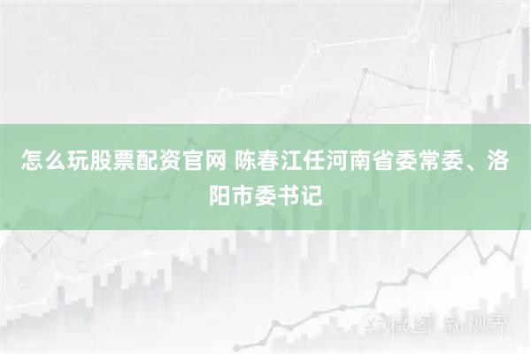 怎么玩股票配资官网 陈春江任河南省委常委、洛阳市委书记