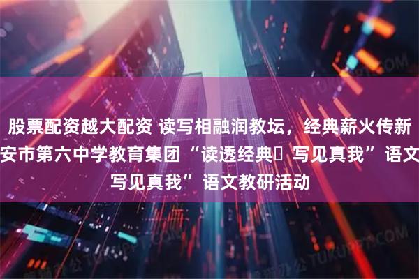 股票配资越大配资 读写相融润教坛，经典薪火传新声 —— 西安市第六中学教育集团 “读透经典・写见真我” 语文教研活动