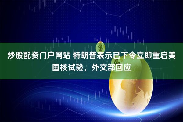 炒股配资门户网站 特朗普表示已下令立即重启美国核试验，外交部回应