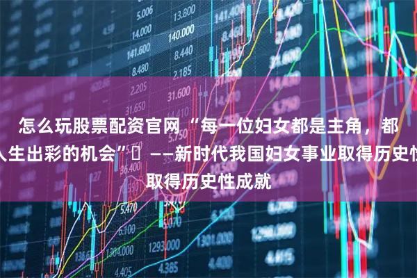 怎么玩股票配资官网 “每一位妇女都是主角，都享有人生出彩的机会”​——新时代我国妇女事业取得历史性成就