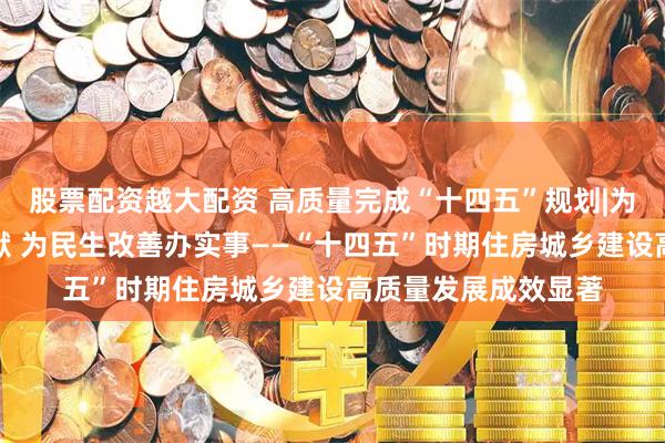 股票配资越大配资 高质量完成“十四五”规划|为经济社会发展作贡献 为民生改善办实事——“十四五”时期住房城乡建设高质量发展成效显著