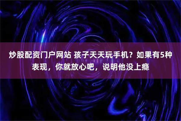 炒股配资门户网站 孩子天天玩手机？如果有5种表现，你就放心吧，说明他没上瘾