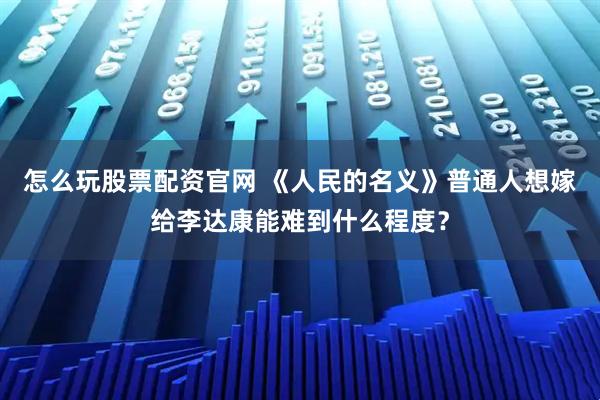 怎么玩股票配资官网 《人民的名义》普通人想嫁给李达康能难到什么程度？