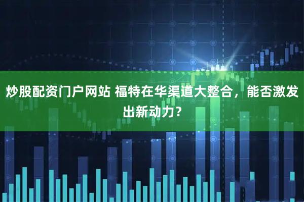 炒股配资门户网站 福特在华渠道大整合，能否激发出新动力？