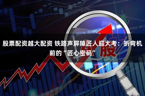 股票配资越大配资 铁路声屏障匠人迎大考：折弯机前的“匠心密码”