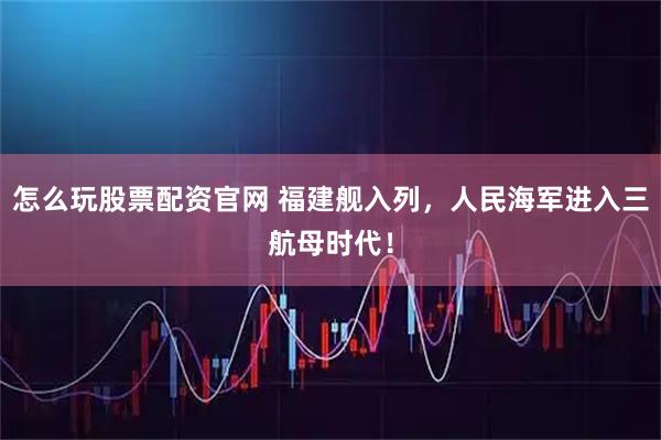 怎么玩股票配资官网 福建舰入列，人民海军进入三航母时代！