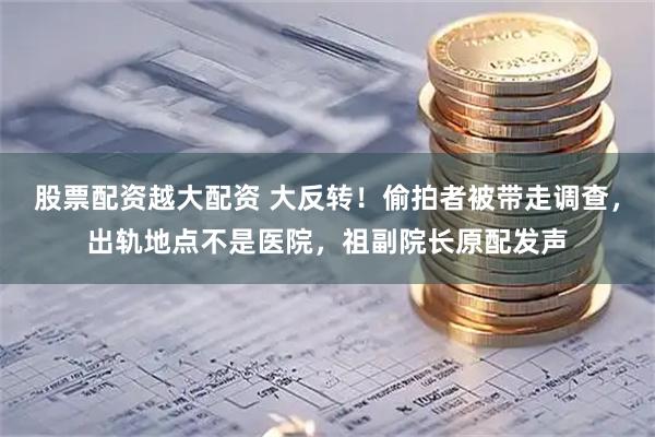 股票配资越大配资 大反转！偷拍者被带走调查，出轨地点不是医院，祖副院长原配发声