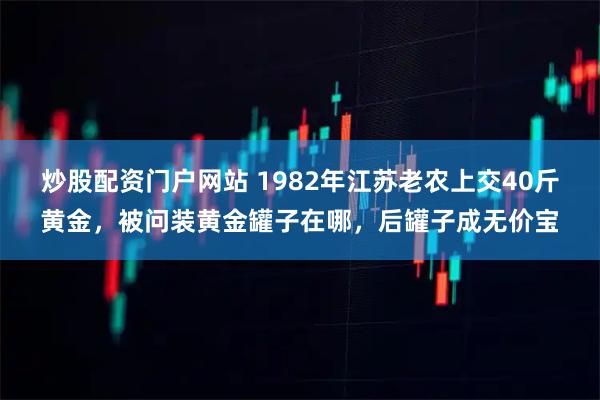炒股配资门户网站 1982年江苏老农上交40斤黄金，被问装黄金罐子在哪，后罐子成无价宝
