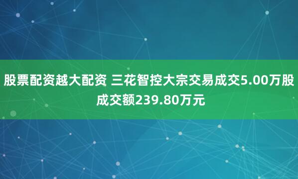 股票配资越大配资 三花智控大宗交易成交5.00万股 成交额239.80万元