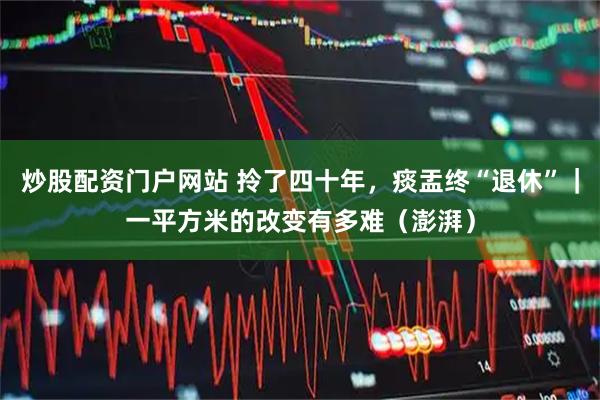 炒股配资门户网站 拎了四十年，痰盂终“退休”｜一平方米的改变有多难（澎湃）