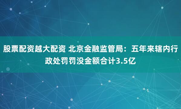 股票配资越大配资 北京金融监管局：五年来辖内行政处罚罚没金额合计3.5亿