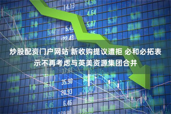 炒股配资门户网站 新收购提议遭拒 必和必拓表示不再考虑与英美资源集团合并