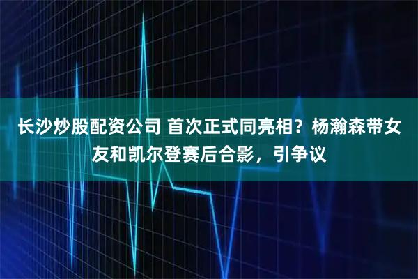 长沙炒股配资公司 首次正式同亮相？杨瀚森带女友和凯尔登赛后合影，引争议