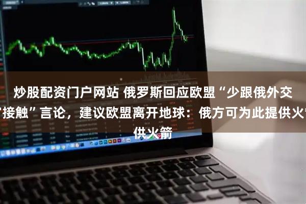 炒股配资门户网站 俄罗斯回应欧盟“少跟俄外交官接触”言论，建议欧盟离开地球：俄方可为此提供火箭