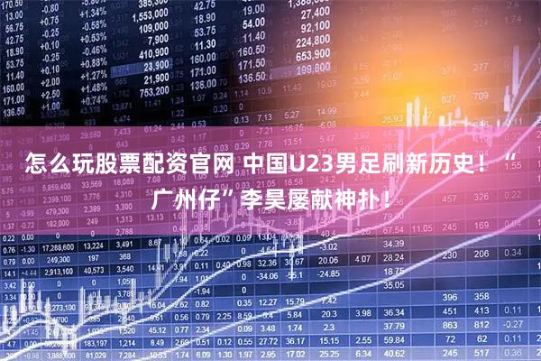 怎么玩股票配资官网 中国U23男足刷新历史!“广州仔”李昊屡献神扑!