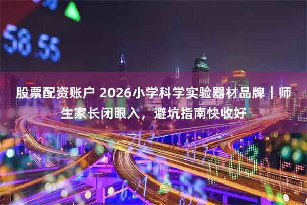 股票配资账户 2026小学科学实验器材品牌｜师生家长闭眼入，避坑指南快收好