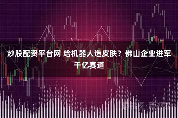 炒股配资平台网 给机器人造皮肤？佛山企业进军千亿赛道