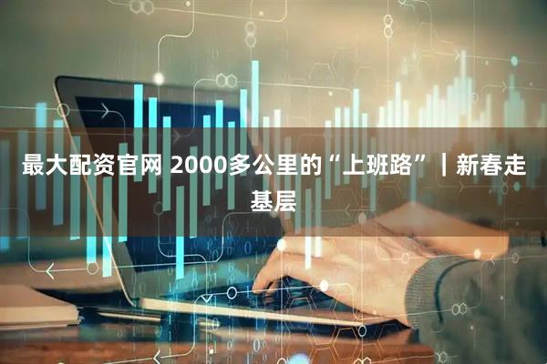 最大配资官网 2000多公里的“上班路”｜新春走基层