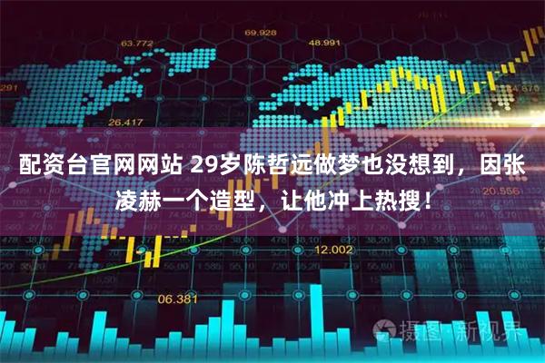 配资台官网网站 29岁陈哲远做梦也没想到，因张凌赫一个造型，让他冲上热搜！