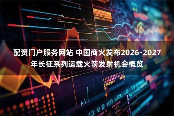 配资门户服务网站 中国商火发布2026-2027年长征系列运载火箭发射机会概览