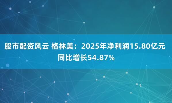 股市配资风云 格林美：2025年净利润15.80亿元 同比增长54.87%