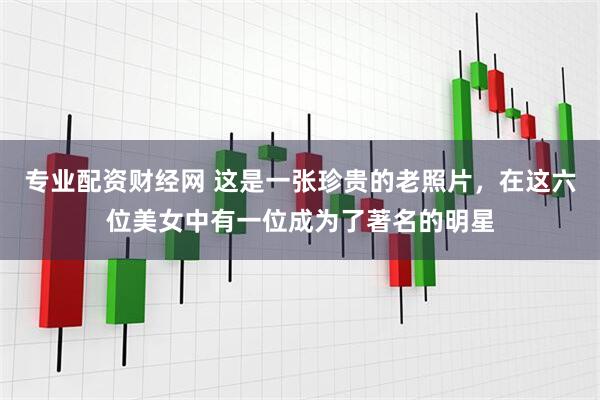 专业配资财经网 这是一张珍贵的老照片，在这六位美女中有一位成为了著名的明星