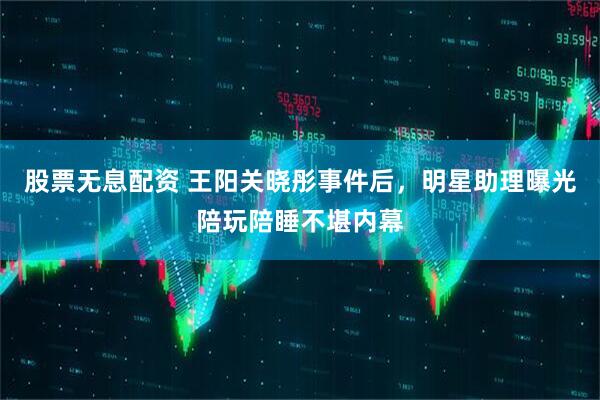 股票无息配资 王阳关晓彤事件后，明星助理曝光陪玩陪睡不堪内幕