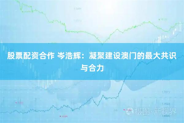 股票配资合作 岑浩辉：凝聚建设澳门的最大共识与合力