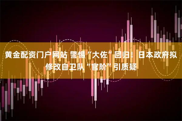黄金配资门户网站 警惕“大佐”回归！日本政府拟修改自卫队“官阶”引质疑
