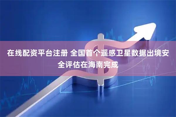 在线配资平台注册 全国首个遥感卫星数据出境安全评估在海南完成