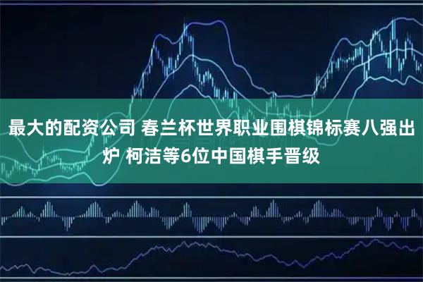 最大的配资公司 春兰杯世界职业围棋锦标赛八强出炉 柯洁等6位中国棋手晋级