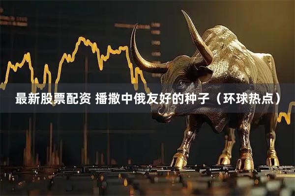 最新股票配资 播撒中俄友好的种子（环球热点）