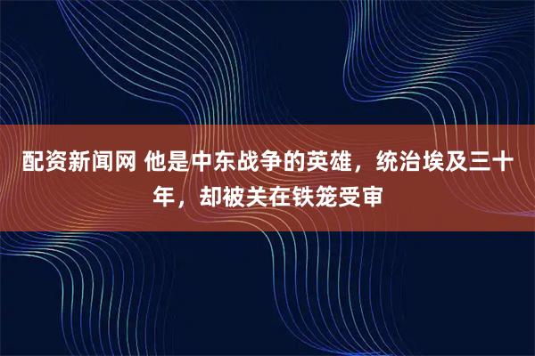 配资新闻网 他是中东战争的英雄，统治埃及三十年，却被关在铁笼受审