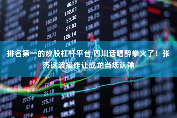 排名第一的炒股杠杆平台 四川话唱醉拳火了！张杰这波操作让成龙当场认输