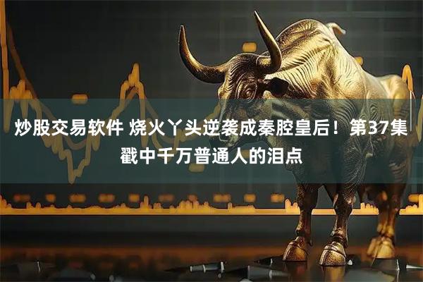 炒股交易软件 烧火丫头逆袭成秦腔皇后!第37集戳中千万普通人的泪点